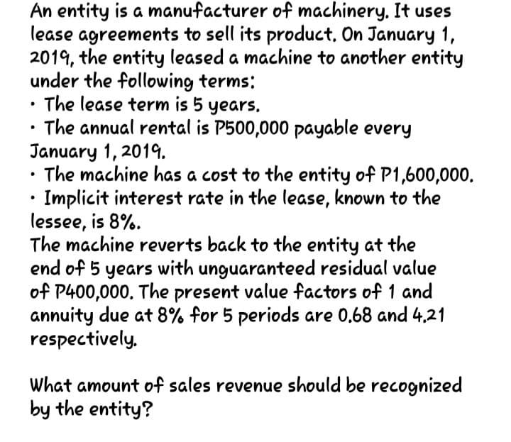 An entity is a manufacturer of machinery, It uses
lease agreements to sell its product, On January 1,
2019, the entity leased a machine to another entity
under the following terms:
The lease term is 5 years.
The annual rental is P500,000 payable every
January 1, 2019.
The machine has a cost to the entity of P1,600,000.
Implicit interest rate in the lease, known to the
lessee, is 8%.
The machine reverts back to the entity at the
end of 5 years with unguaranteed residual value
of P400,000. The present value factors of 1 and
annuity due at 8% for 5 periods are 0.68 and 4.21
respectively,
What amount of sales revenue should be recognized
by the entity?
