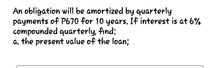 An obligation will be amortized by quarterly
payments of P670 for 10 years, If interest is at 6%
compounded quarterly, find:
a, the present value of the loan;
