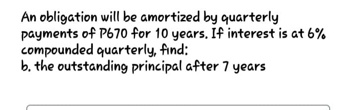 An obligation will be amortized by quarterly
payments of P670 for 10 years, If interest is at 6%
compounded quarterly, find:
b. the outstanding principal after 7 years
