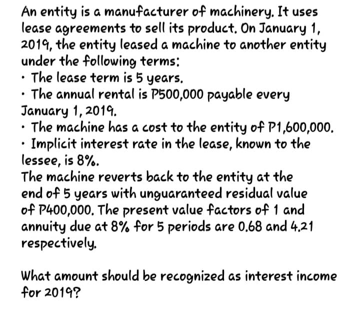 An entity is a manufacturer of machinery. It uses
lease agreements to sell its product, On January 1,
2019, the entity leased a machine to another entity
under the following terms:
The lease term is 5 years,
The annual rental is P500,000 payable every
January 1, 2019.
The machine has a cost to the entity of P1,600,000.
Implicit interest rate in the lease, known to the
lessee, is 8%.
The machine reverts back to the entity at the
end of 5 years with unguaranteed residual value
of P400,000. The present value factors of 1 and
annuity due at 8% for 5 periods are 0.68 and 4.21
respectively.
What amount should be recognized as interest income
for 2019?
