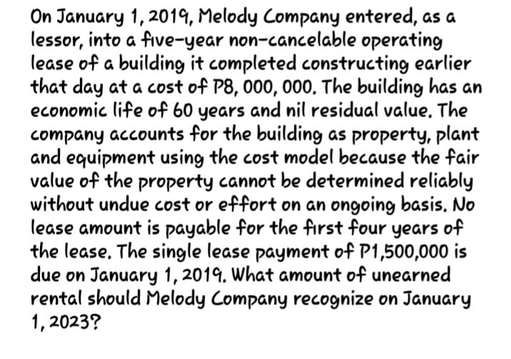 On January 1, 2019, Melody Company entered, as a
lessor, into a five-year non-cancelable operating
lease of a building it completed constructing earlier
that day at a cost of P8, 000, 000. The building has an
economic life of 60 years and nil residual value, The
company accounts for the building as property, plant
and equipment using the cost model because the fair
value of the property cannot be determined reliably
without undue cost or effort on an ongoing basis. No
lease amount is payable for the fırst four years of
the lease. The single lease payment of P1,500,000 is
due on January 1, 2019. What amount of unearned
rental should Melody Company recognize on January
1, 2023?
