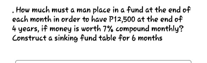 How much must a man place in a fund at the end of
each month in order to have P12,500 at the end of
4 years, if money is worth 7% compound monthly?
Construct a sinking fund table for 6 months
