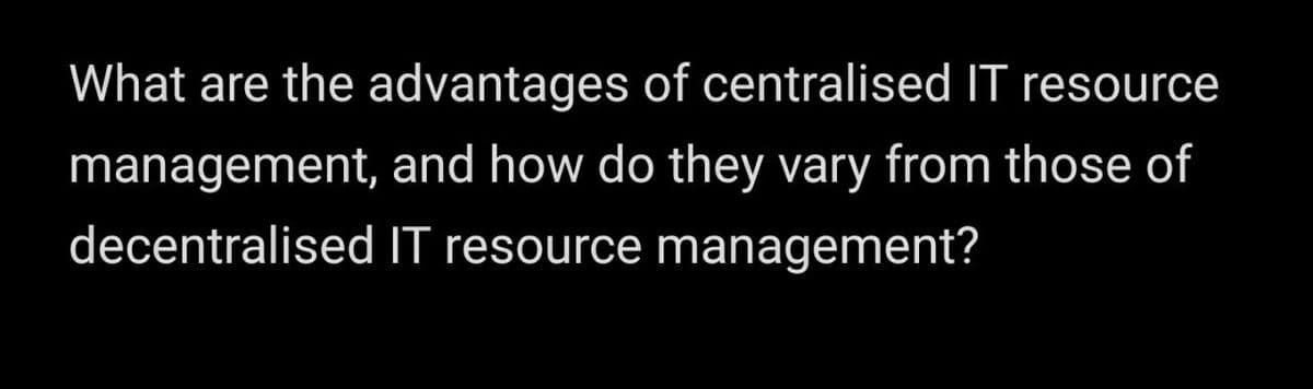 What are the advantages of centralised IT resource
management, and how do they vary from those of
decentralised IT resource managemenť?
