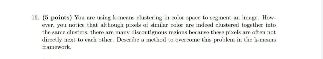 16. (5 points) You are using k-means clustering in color space to segment an image. How-
ever, you notice that although pixels of similar color are indeed clustered together into
the same clusters, there are many discontiguous regions because these pixels are often not
directly next to each other. Describe a method to overcome this problem in the k-means
framework.
