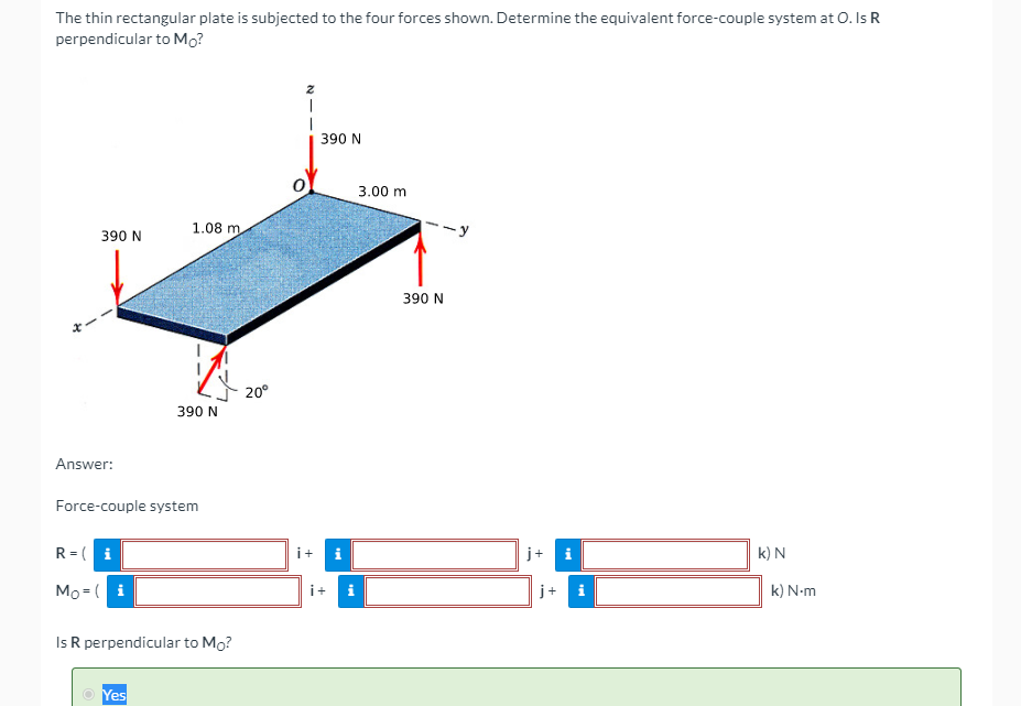 The thin rectangular plate is subjected to the four forces shown. Determine the equivalent force-couple system at O. Is R
perpendicular to Mo?
390 N
3.00 m
1.08 m
390 N
390 N
20°
390 N
Answer:
Force-couple system
R = ( i
i+
j+ i
k) N
Mo = ( i
k) N-m
i+
i
Is R perpendicular to Mo?
O Yes

