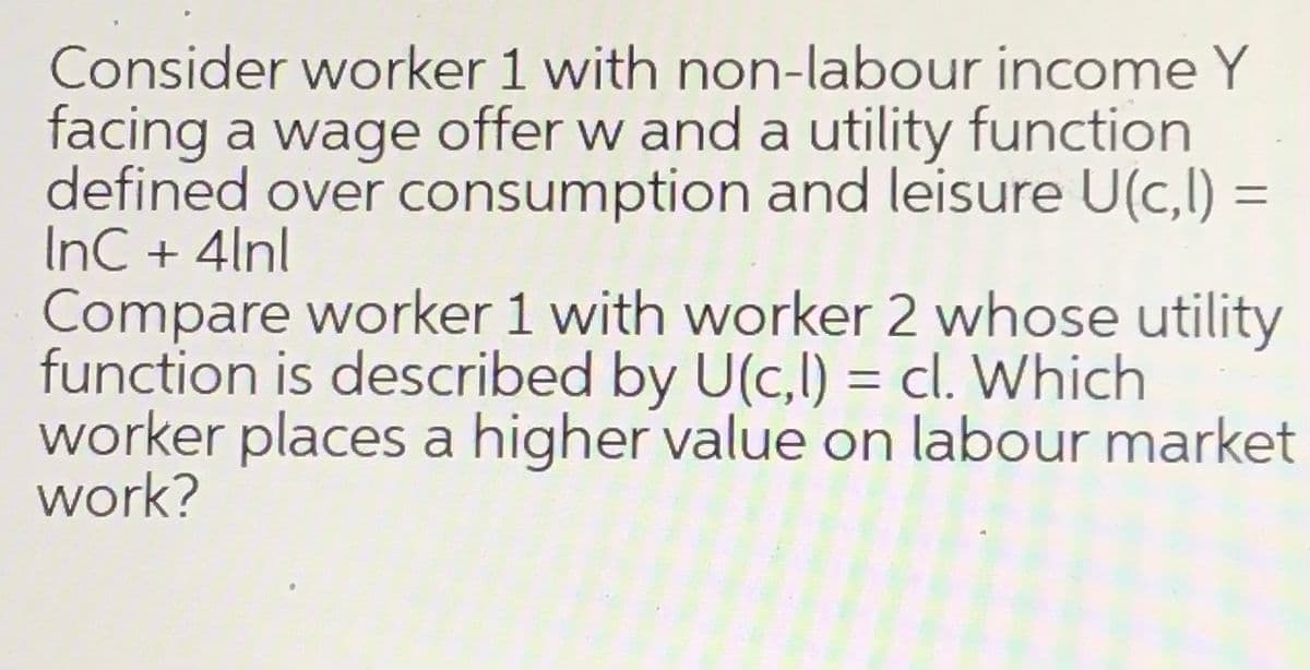 Consider worker 1 with non-labour income Y
facing a wage offer w and a utility function
defined over consumption and leisure U(c,l) =
InC + 4lnl
Compare worker 1 with worker 2 whose utility
function is described by U(c,l) = cl. Which
worker places a higher value on labour market
work?
