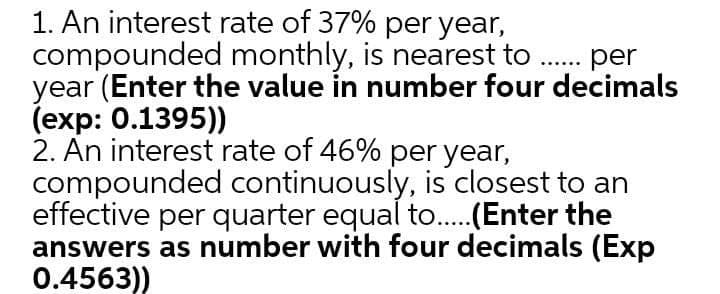 1. An interest rate of 37% per year,
compounded monthly, is nearest to . per
year (Enter the value in number four decimals
(exp: 0.1395))
2. An interest rate of 46% per year,
compounded continuously, is closest to an
effective per quarter equal to...(Enter the
answers as number with four decimals (Exp
0.4563))
