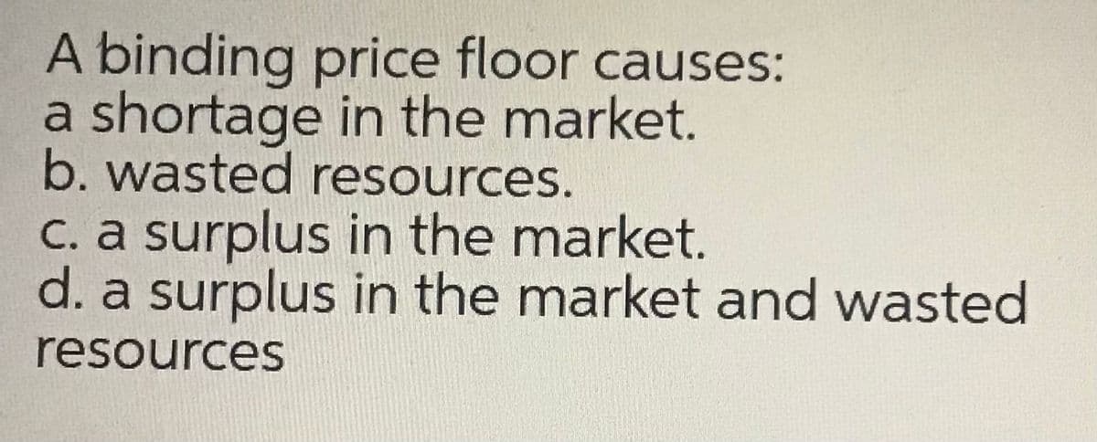 A binding price floor causes:
a shortage in the market.
b. wasted resources.
C. a surplus in the market.
d. a surplus in the market and wasted
resources
