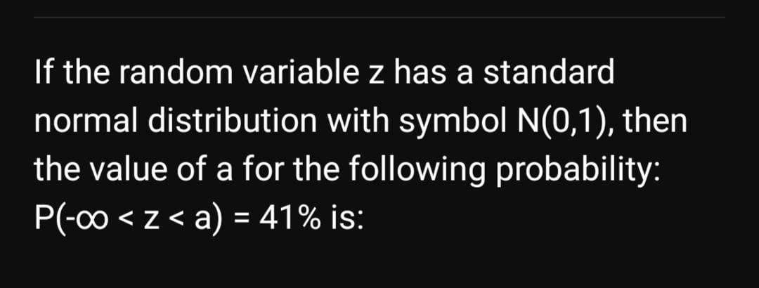 If the random variable z has a standard
normal distribution with symbol N(0,1), then
the value of a for the following probability:
P(-00 < z < a) = 41% is:
