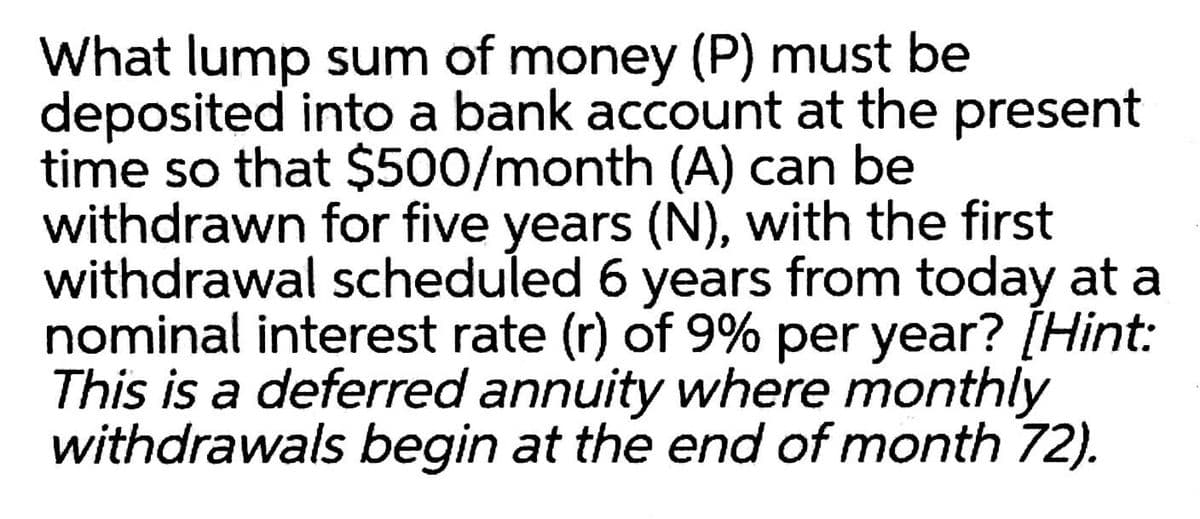 What lump sum of money (P) must be
deposited into a bank account at the present
time so that $500/month (A) can be
withdrawn for five years (N), with the first
withdrawal scheduled 6 years from today at a
nominal interest rate (r) of 9% per year? [Hint:
This is a deferred annuity where monthly
withdrawals begin at the end of month 72).
