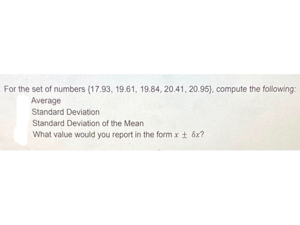 For the set of numbers {17.93, 19.61, 19.84, 20.41, 20.95), compute the following:
Average
Standard Deviation
Standard Deviation of the Mean
What value would you report in the form x ± 8x?
