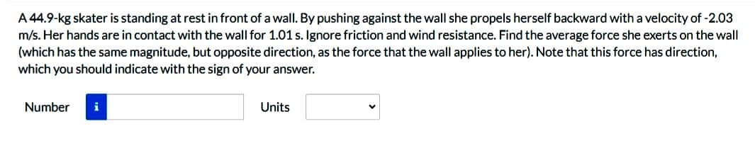 A 44.9-kg skater is standing at rest in front of a wall. By pushing against the wall she propels herself backward with a velocity of -2.03
m/s. Her hands are in contact with the wall for 1.01 s. Ignore friction and wind resistance. Find the average force she exerts on the wall
(which has the same magnitude, but opposite direction, as the force that the wall applies to her). Note that this force has direction,
which you should indicate with the sign of your answer.
Number
Units