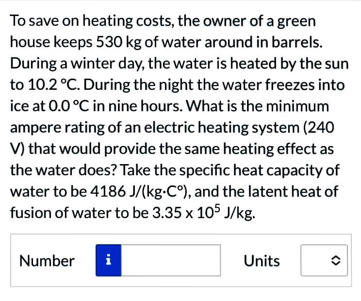 To save on heating costs, the owner of a green
house keeps 530 kg of water around in barrels.
During a winter day, the water is heated by the sun
to 10.2 °C. During the night the water freezes into
ice at 0.0 °C in nine hours. What is the minimum
ampere rating of an electric heating system (240
V) that would provide the same heating effect as
the water does? Take the specific heat capacity of
water to be 4186 J/(kg-C°), and the latent heat of
fusion of water to be 3.35 x 105 J/kg.
Number
Units
î