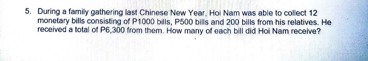 5. During a family gathering last Chinese New Year, Hoi Nam was able to collect 12
monetary bills consisting of P1000 bills, P500 bills and 200 bills from his relatives. He
received a total of P6,300 from them. How many of each bill did Hoi Nam receive?