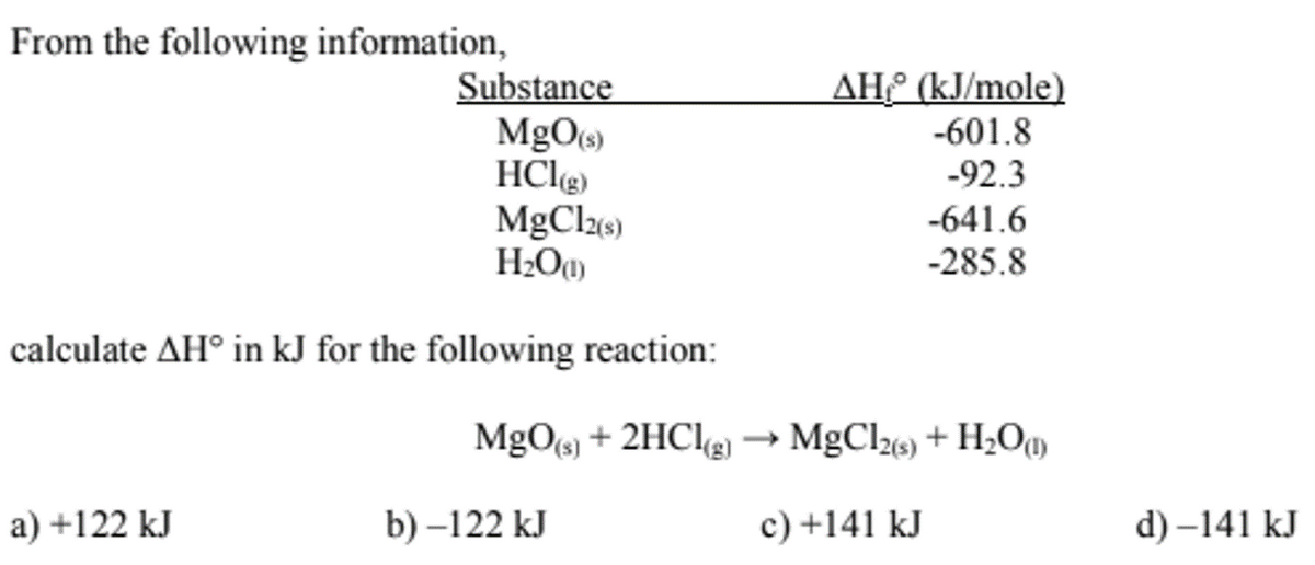 From the following information,
Substance
a) +122 kJ
MgO(s)
HCl(g)
MgCl2(s)
H₂O(1)
calculate AH° in kJ for the following reaction:
MgO(s) + 2HCl(g)
b)-122 kJ
AH (kJ/mole)
-601.8
-92.3
-641.6
-285.8
MgCl2(s) + H₂O(1)
c) +141 kJ
d)-141 kJ