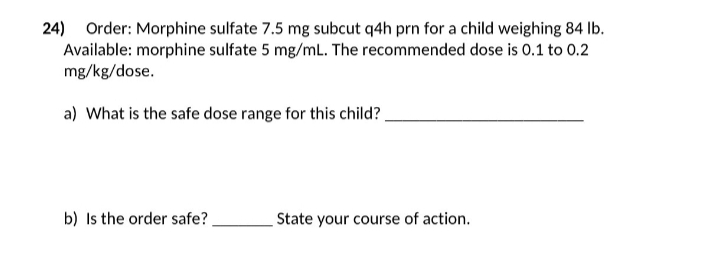 24)
Order: Morphine sulfate 7.5 mg subcut q4h prn for a child weighing 84 lb.
Available: morphine sulfate 5 mg/mL. The recommended dose is 0.1 to 0.2
mg/kg/dose.
a) What is the safe dose range for this child?
b) Is the order safe?.
State your course of action.