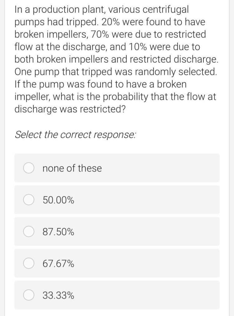 In a production plant, various centrifugal
pumps had tripped. 20% were found to have
broken impellers, 70% were due to restricted
flow at the discharge, and 10% were due to
both broken impellers and restricted discharge.
One pump that tripped was randomly selected.
If the pump was found to have a broken
impeller, what is the probability that the flow at
discharge was restricted?
Select the correct response:
none of these
50.00%
87.50%
67.67%
33.33%
