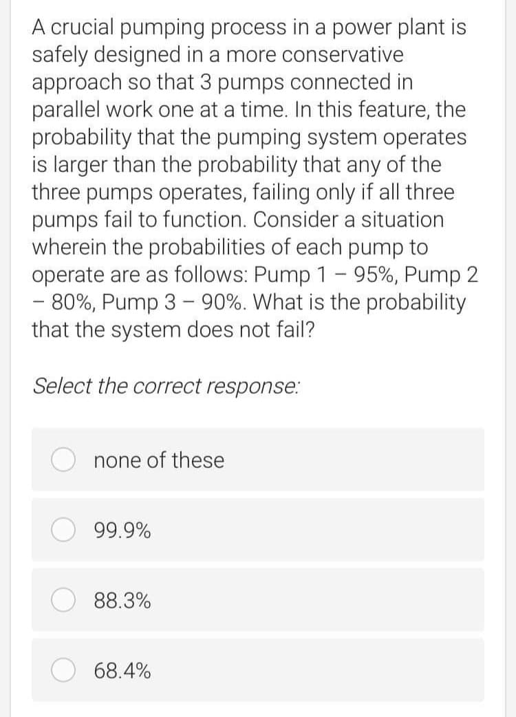 A crucial pumping process in a power plant is
safely designed in a more conservative
approach so that 3 pumps connected in
parallel work one at a time. In this feature, the
probability that the pumping system operates
is larger than the probability that any of the
three pumps operates, failing only if all three
pumps fail to function. Consider a situation
wherein the probabilities of each pump to
operate are as follows: Pump 1 – 95%, Pump 2
- 80%, Pump 3 – 90%. What is the probability
that the system does not fail?
Select the correct response.:
none of these
99.9%
88.3%
68.4%
