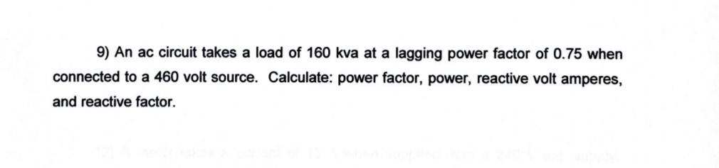 9) An ac circuit takes a load of 160 kva at a lagging power factor of 0.75 when
connected to a 460 volt source. Calculate: power factor, power, reactive volt amperes,
and reactive factor.