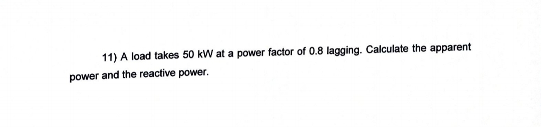 11) A load takes 50 kW at a power factor of 0.8 lagging. Calculate the apparent
power and the reactive power.