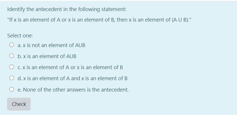 Identify the antecedent in the following statement:
"If x is an element of A or x is an element of B, then x is an element of (A U B)."
Select one:
O a. x is not an element of AUB
O b. x is an element of AUB
O C. x is an element of A or x is an element of B
O d. x is an element of A and x is an element of B
O e. None of the other answers is the antecedent.
Check

