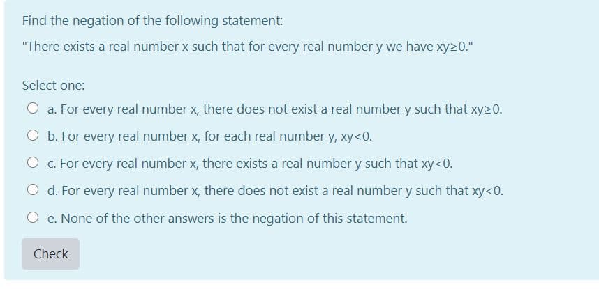 Find the negation of the following statement:
"There exists a real number x such that for every real number y we have xy20."
Select one:
O a. For every real number x, there does not exist a real number y such that xy>0.
O b. For every real number x, for each real number y, xy<0.
C. For every real number x, there exists a real number y such that xy<0.
O d. For every real number x, there does not exist a real number y such that xy<0.
O e. None of the other answers is the negation of this statement.
Check
