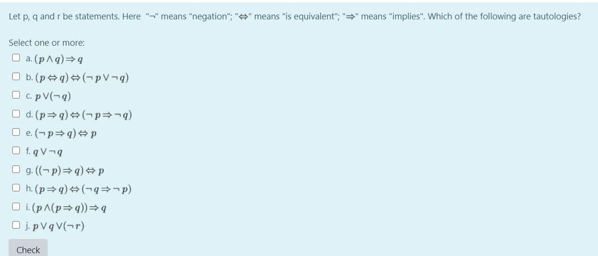 Let p, q and r be statements. Here "-" means "negation"; "+" means "is equivalent"; "=" means "implies". Which of the following are tautologies?
Select one or more:
O a. (pAq)=q
O b. (p + q) +(¬p V¬q)
O c. pV(¬q)
O d. (p=q) +(-p=¬q)
O e. (-p=q) + p
O f. q V¬q
O g. (-p)=q) +p
O h. (p=q) +(¬q=-p)
O i. (pA(p=q))=q
O j. pVq V(¬r)
Check
