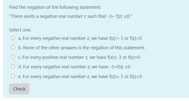 Find the negation of the following statement:
"There exists a negative real number z such that -3< f(2) <0."
Select one:
O a. For every negative real number z, we have f(z) <-3 or f(2)>0
O b. None of the other answers is the negation of this statement.
O c. For every positive real number z, we have f(z)<-3 or f(z) >0
O d. For every negative real number z, we have -3<f(Z) <0
O e. For every negative real number z, we have f(z)<-3 or f(z)>0
Check
