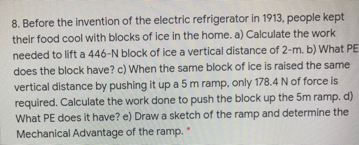 8. Before the invention of the electric refrigerator in 1913, people kept
their food cool with blocks of ice in the home. a) Calculate the work
needed to lift a 446-N block of ice a vertical distance of 2-m. b) What PE
does the block have? c) When the same block of ice is raised the same
vertical distance by pushing it up a 5 m ramp, only 178.4 N of force is
required. Calculate the work done to push the block up the 5m ramp. d)
What PE does it have? e) Draw a sketch of the ramp and determine the
Mechanical Advantage of the ramp.
