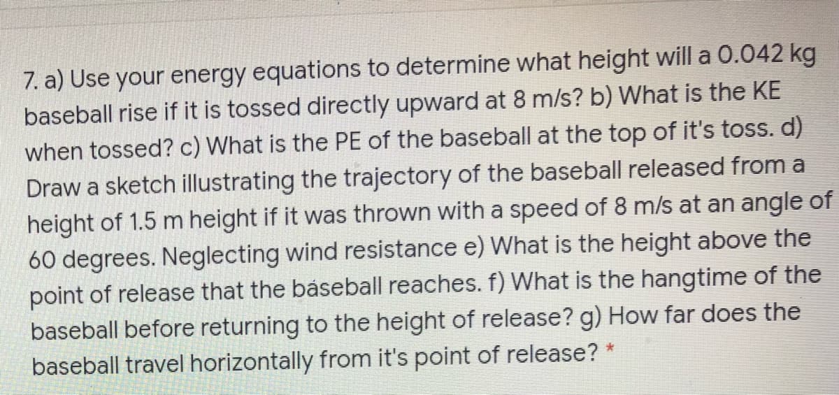 7. a) Use your energy equations to determine what height will a 0.042 kg
baseball rise if it is tossed directly upward at 8 m/s? b) What is the KE
when tossed? c) What is the PE of the baseball at the top of it's toss. d)
Draw a sketch illustrating the trajectory of the baseball released from a
height of 1.5 m height if it was thrown with a speed of 8 m/s at an angle of
60 degrees. Neglecting wind resistance e) What is the height above the
point of release that the báseball reaches. f) What is the hangtime of the
baseball before returning to the height of release? g) How far does the
baseball travel horizontally from it's point of release? *
