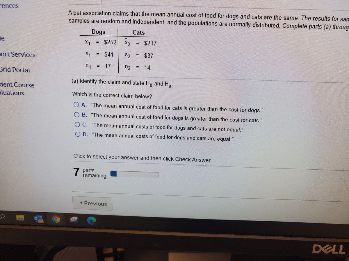 rences
A pet association claims that the mean annual cost of food for dogs and cats are the same. The results for sam
samples are random and independent, and the populations are normally distributed. Complete parts (a) throug
Dogs
Cats
le
X1 =
= $252 X2
= $217
%3!
port Services
S1 = $41
S2
= $37
n = 17
n2
14
Grid Portal
(a) Identify the claim and state Ho and H.
dent Course
aluations
Which is the correct claim below?
O A. "The mean annual cost of food for cats is greater than the cost for dogs."
O B. "The mean annual cost of food for dogs is greater than the cost for cats."
O C. "The mean annual costs of food for dogs and cats are not equal."
O D. "The mean annual costs of food for dogs and cats are equal."
Click to select your answer and then click Check Answer.
7
7 parts
remaining
• Previous
DELL
