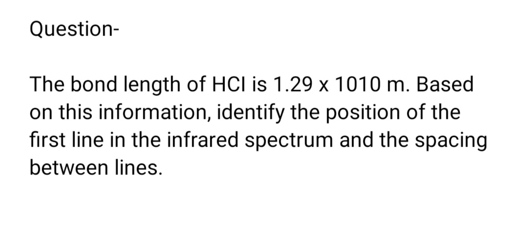 Question-
The bond length of HCI is 1.29 x 1010 m. Based
on this information, identify the position of the
first line in the infrared spectrum and the spacing
between lines.
