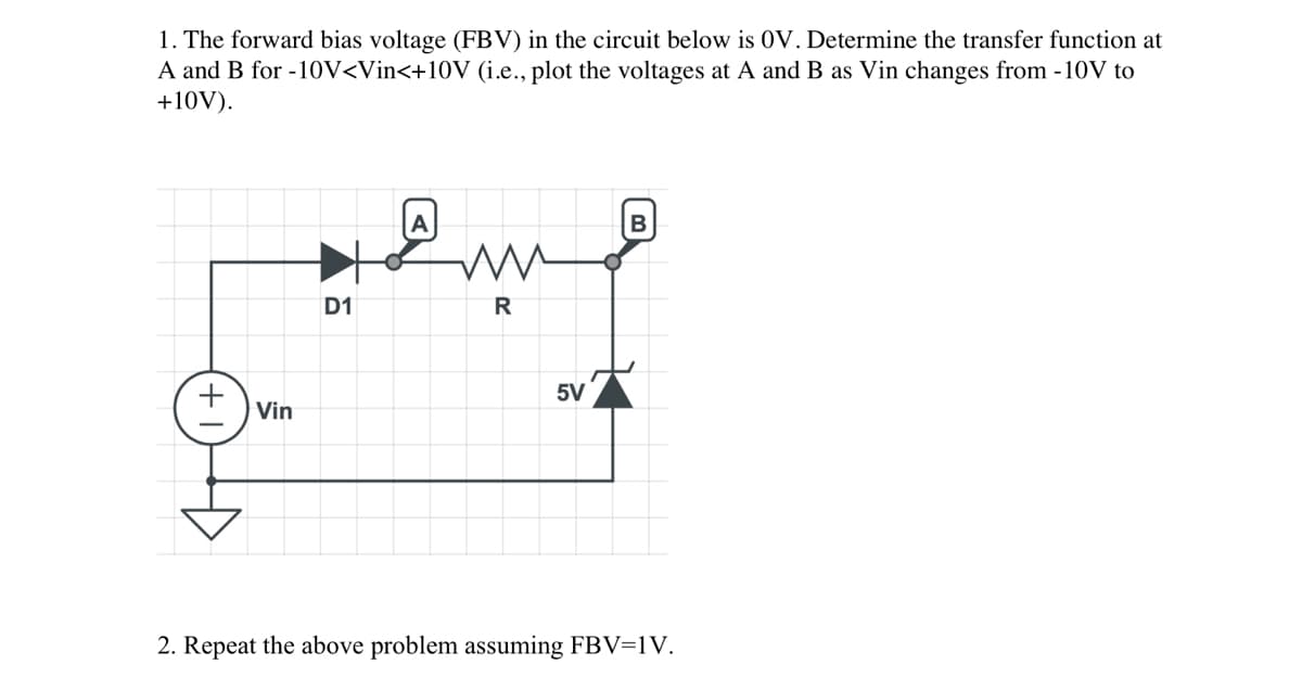 1. The forward bias voltage (FBV) in the circuit below is OV. Determine the transfer function at
A and B for -10V<Vin<+10V (i.e., plot the voltages at A and B as Vin changes from - 10V to
+10V).
Vin
D1
R
5V
B
2. Repeat the above problem assuming FBV=1V.