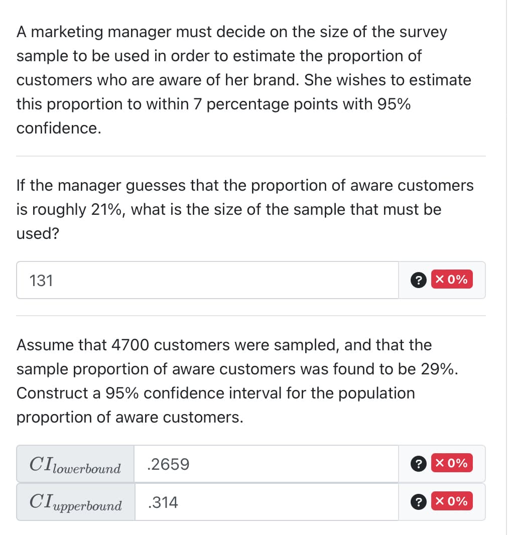 A marketing manager must decide on the size of the survey
sample to be used in order to estimate the proportion of
customers who are aware of her brand. She wishes to estimate
this proportion to within 7 percentage points with 95%
confidence.
If the manager guesses that the proportion of aware customers
is roughly 21%, what is the size of the sample that must be
used?
131
?
CIlowerbound .2659
CIupperbound .314
Assume that 4700 customers were sampled, and that the
sample proportion of aware customers was found to be 29%.
Construct a 95% confidence interval for the population
proportion of aware customers.
X 0%
? × 0%
?
X 0%