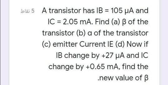 bläi 5 A transistor has IB = 105 µA and
%3D
IC = 2.05 mA. Find (a) B of the
transistor (b) a of the transistor
(c) emitter Current IE (d) Now if
IB change by +27 µA and IC
change by +0.65 mA, find the
.new value of B
