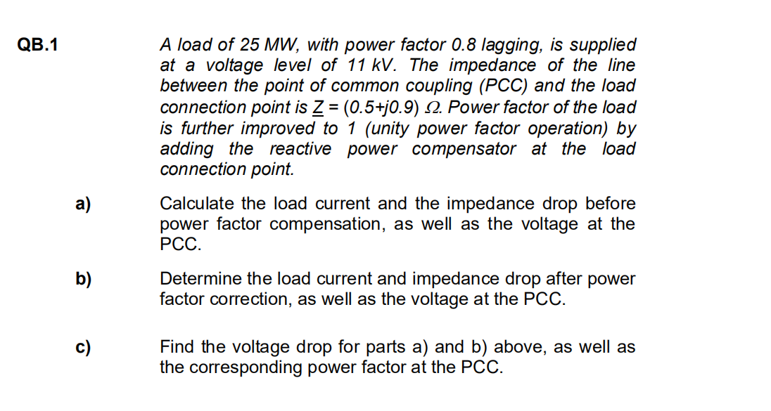 QB.1
a)
b)
c)
A load of 25 MW, with power factor 0.8 lagging, is supplied
at a voltage level of 11 kV. The impedance of the line
between the point of common coupling (PCC) and the load
connection point is Z = (0.5+j0.9) 2. Power factor of the load
is further improved to 1 (unity power factor operation) by
adding the reactive power compensator at the load
connection point.
Calculate the load current and the impedance drop before
power factor compensation, as well as the voltage at the
PCC.
Determine the load current and impedance drop after power
factor correction, as well as the voltage at the PCC.
Find the voltage drop for parts a) and b) above, as well as
the corresponding power factor at the PCC.