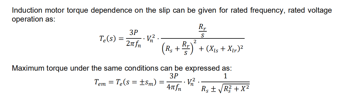 Induction motor torque dependence on the slip can be given for rated frequency, rated voltage
operation as:
Rr
S
Te(s) = =
3P
V₂2²
2πfn
2
(R₁ + Rr)² + (X₁s + Xır) ²
Maximum torque under the same conditions can be expressed as:
3P
1
Tem Te(s = ±Sm)
-
· V₂2².
4πfn
Rs ± √√R² + X²
V