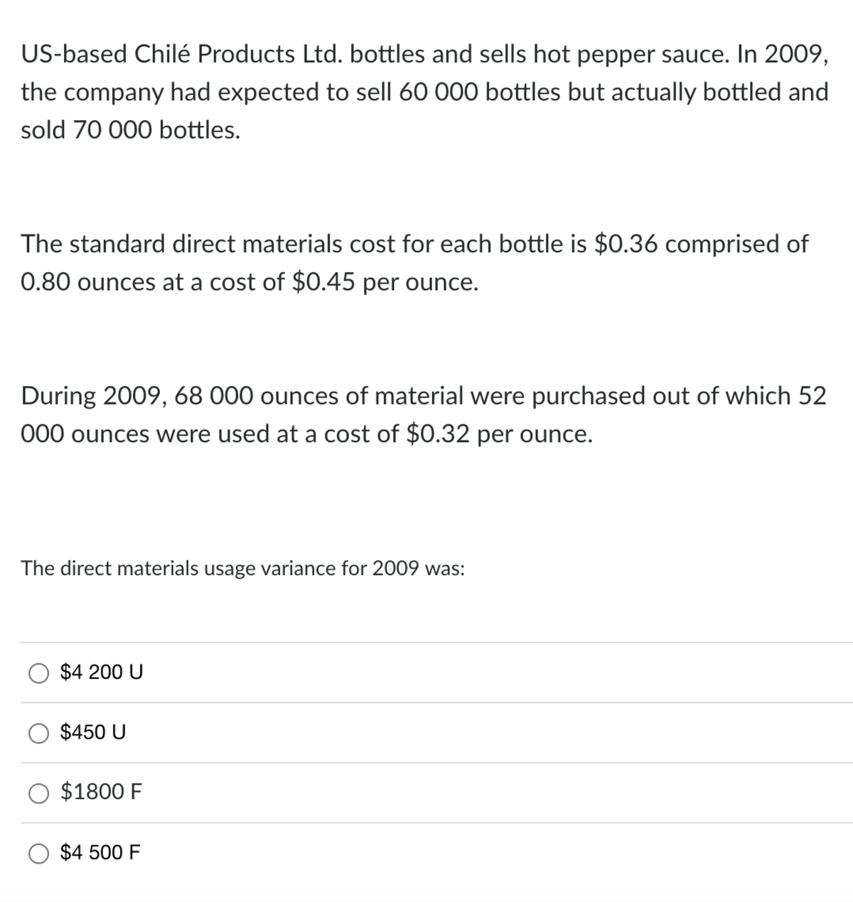 US-based Chilé Products Ltd. bottles and sells hot pepper sauce. In 2009,
the company had expected to sell 60 000 bottles but actually bottled and
sold 70 000 bottles.
The standard direct materials cost for each bottle is $0.36 comprised of
0.80 ounces at a cost of $0.45 per ounce.
During 2009, 68 000 ounces of material were purchased out of which 52
000 ounces were used at a cost of $0.32 per ounce.
The direct materials usage variance for 2009 was:
$4 200 U
$450 U
$1800 F
$4 500 F
