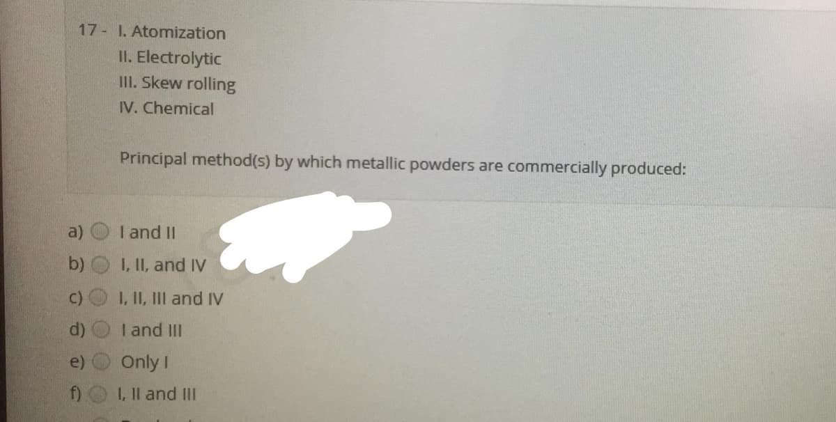 17 I. Atomization
II. Electrolytic
II. Skew rolling
IV. Chemical
Principal method(s) by which metallic powders are commercially produced:
a)
I and II
b)
I, II, and IV
C)
I, II, III and IV
I and II
e)
Only I
f) L, Il and III
