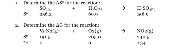 1. Determine the AS° for the reaction:
H¸O(L)
69.9
SO3(R)
H2SO4(1)
156.9
S°
256.2
2. Determine the AG for the reaction:
1/2 N2(g)
02(g)
NO2(g)
S°
191.5
205.0
240.5
°H
+34
