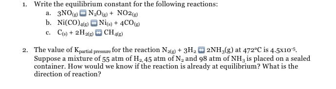 1. Write the equilibrium constant for the following reactions:
a. 3NO O N,Og) + NO2(3)
b. Ni(CO)4(2) O Nie) + 4CO)
c. Ce) + 2H23) O CH49)
2. The value of Kpartial pressure for the reaction N3) + 3H2 O 2NH3(g) at 472°C is 4.5x105.
Suppose a mixture of 55 atm of H2, 45 atm of N2 and 98 atm of NH3 is placed on a sealed
container. How would we know if the reaction is already at equilibrium? What is the
direction of reaction?
