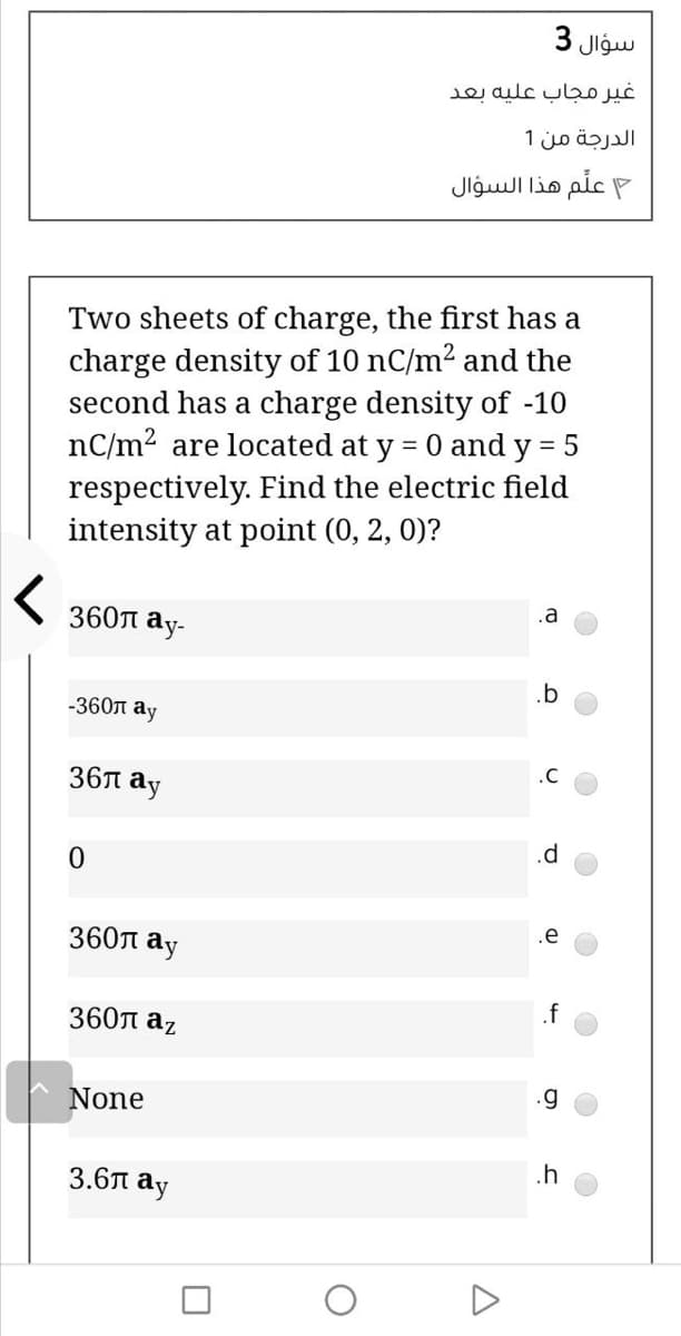 سؤال 3
e aulc ul
الدرجة من 1
علم هذا السؤال
Two sheets of charge, the first has a
charge density of 10 nC/m2 and the
second has a charge density of -10
nC/m2 are located at y = 0 and y = 5
respectively. Find the electric field
intensity at point (0, 2, 0)?
.a
360n
ay-
.b
-360n ay
.C
36л ау
.e
360T
ay
.f
360л аz
None
.h
3.6л ау
A
