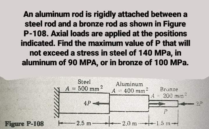An aluminum rod is rigidly attached between a
steel rod and a bronze rod as shown in Figure
P-108. Axial loads are applied at the positions
indicated. Find the maximum value of P that will
not exceed a stress in steel of 140 MPa, in
aluminum of 90 MPA, or in bronze of 100 MPa.
Steel
A = 500 mm 2
Aluminum
Bronze
%3D
A 400 mm2
4= 200 mm
4P
Figure P-108
2.5 m-
2.0 m
1.5 m
