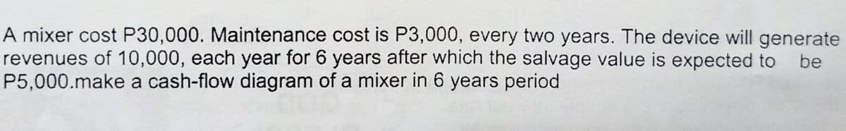 A mixer cost P30,000. Maintenance cost is P3,000, every two years. The device will generate
revenues of 10,000, each year for 6 years after which the salvage value is expected to
P5,000.make a cash-flow diagram of a mixer in 6 years period
be

