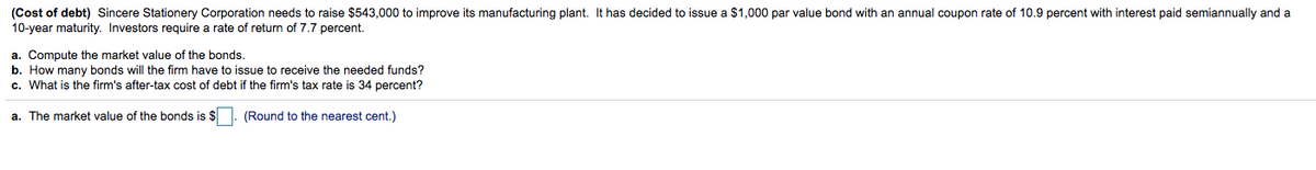 (Cost of debt) Sincere Stationery Corporation needs to raise $543,000 to improve its manufacturing plant. It has decided to issue a $1,000 par value bond with an annual coupon rate of 10.9 percent with interest paid semiannually and a
10-year maturity. Investors require a rate of return of 7.7 percent.
a. Compute the market value of the bonds.
b. How many bonds will the firm have to issue to receive the needed funds?
c. What is the firm's after-tax cost of debt if the firm's tax rate is 34 percent?
a. The market value of the bonds is $
(Round to the nearest cent.)
