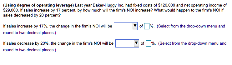 (Using degree of operating leverage) Last year Baker-Huggy Inc. had fixed costs of $120,000 and net operating income of
$29,000. If sales increase by 17 percent, by how much will the firm's NOI increase? What would happen to the firm's NOI if
sales decreased by 20 percent?
If sales increase by 17%, the change in the firm's NOI will be
of %. (Select from the drop-down menu and
round to two decimal places.)
If sales decrease by 20%, the change in the firm's NOI will be
of %. (Select from the drop-down menu and
round to two decimal places.)

