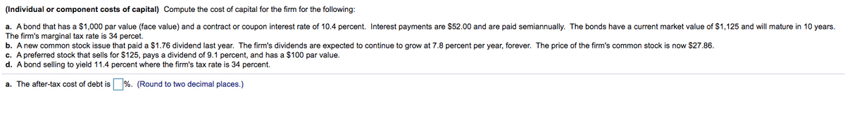 (Individual or component costs of capital) Compute the cost of capital for the firm for the following:
a. A bond that has a $1,000 par value (face value) and a contract or coupon interest rate of 10.4 percent. Interest payments are $52.00 and are paid semiannually. The bonds have
The firm's marginal tax rate is 34 percet.
b. A new common stock issue that paid a $1.76 dividend last year. The firm's dividends are expected to continue to grow at 7.8 percent per year, forever. The price of the firm's common stock is now $27.86.
c. A preferred stock that sells for $125, pays a dividend of 9.1 percent, and has a $100 par value.
d. A bond selling to yield 11.4 percent where the firm's tax rate is 34 percent.
current market value of $1,125 and will mature in 10 years.
a. The after-tax cost of debt is %. (Round to two decimal places.)
