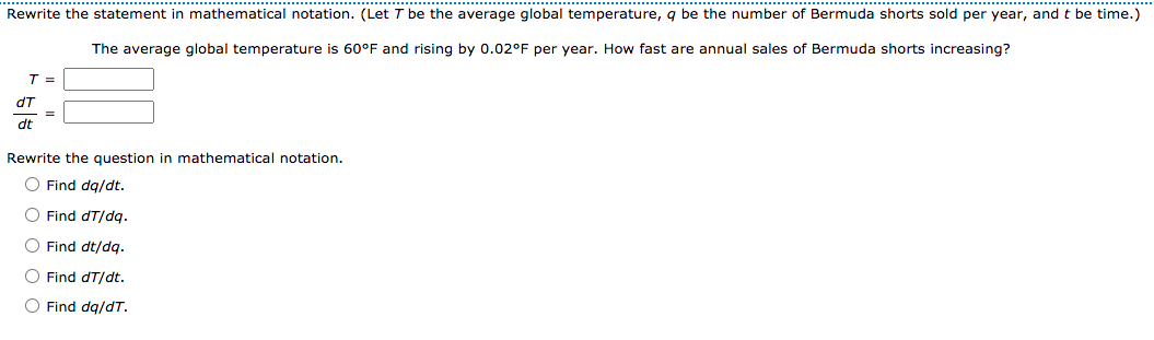 Rewrite the statement in mathematical notation. (Let T be the average global temperature, q be the number of Bermuda shorts sold per year, and t be time.)
The average global temperature is 60°F and rising by 0.02°F per year. How fast are annual sales of Bermuda shorts increasing?
T =
dT
%3D
dt
Rewrite the question in mathematical notation.
O Find dg/dt.
O Find dT/dg.
O Find dt/dq.
O Find dT/dt.
O Find dg/dT.
