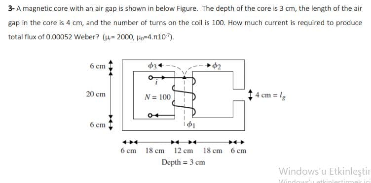 3- A magnetic core with an air gap is shown in below Figure. The depth of the core is 3 cm, the length of the air
gap in the core is 4 cm, and the number of turns on the coil is 100. How much current is required to produce
total flux of 0.00052 Weber? (H,= 2000, Ho=4.1107).
6 ст
20 cm
N = 100
4 cm = lg
6 cm
6 cm 18 cm 12 cm 18 cm 6 cm
Depth = 3 cm
Windows'u Etkinleştir
Windows'Letkinlestirm
