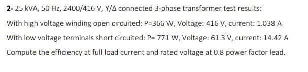 2- 25 kVA, 50 Hz, 2400/416 V, Y/A connected 3-phase transformer test results:
With high voltage winding open circuited: P=366 W, Voltage: 416 V, current: 1.038 A
With low voltage terminals short circuited: P= 771 W, Voltage: 61.3 V, current: 14.42 A
Compute the efficiency at full load current and rated voltage at 0.8 power factor lead.
